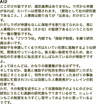 A12 ここだけの話ですが、選定基準はありません。ラボから申請があれば、たいていは受理されます。（原則として社の研究員であること。）人事局は割り当てが「出来る