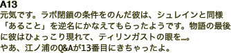 A13 元気です。ラボ閉鎖の条件をのんだ彼は、シュレインと同様「あること」を逆名にかなえてもらったようです。物語の最後に彼はひょっこり現れて、ティリンガストの