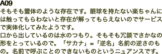 A09 そもそも霊体のような存在です。眼球を持たない楽ちゃんには触ってもらわないと存在が解ってもらえないのでサービスで実体化してみたようです。 口から出してい