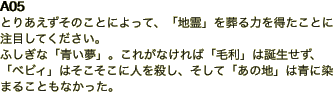 A05 とりあえずそのことによって、「地霊」を葬る力を得たことに注目してください。 ふしぎな「青い夢」。これがなければ「毛利」は誕生せず、「ベビィ」はそこそこ