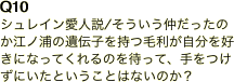 Q10 シュレイン愛人説/そういう仲だったのか江ノ浦の遺伝子を持つ毛利が自分を好きになってくれるのを待って、手をつけずにいたということはないのか？